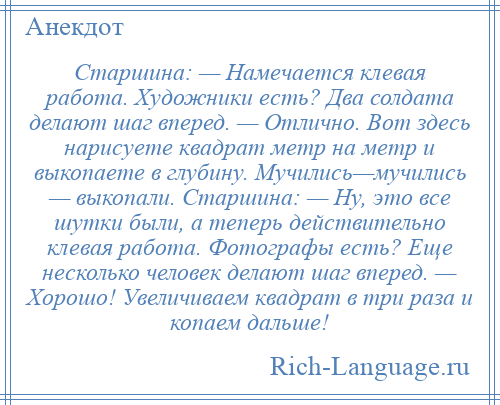 
    Старшина: — Намечается клевая работа. Художники есть? Два солдата делают шаг вперед. — Отлично. Вот здесь нарисуете квадрат метр на метр и выкопаете в глубину. Мучились—мучились — выкопали. Старшина: — Ну, это все шутки были, а теперь действительно клевая работа. Фотографы есть? Еще несколько человек делают шаг вперед. — Хорошо! Увеличиваем квадрат в три раза и копаем дальше!