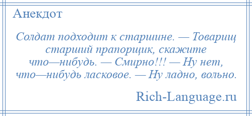 
    Солдат подходит к старшине. — Товарищ старший прапорщик, скажите что—нибудь. — Смирно!!! — Ну нет, что—нибудь ласковое. — Ну ладно, вольно.