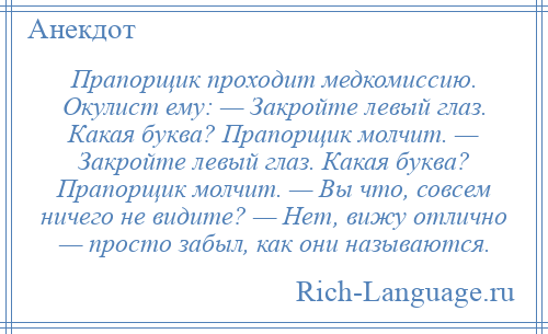 
    Прапорщик проходит медкомиссию. Окулист ему: — Закройте левый глаз. Какая буква? Прапорщик молчит. — Закройте левый глаз. Какая буква? Прапорщик молчит. — Вы что, совсем ничего не видите? — Нет, вижу отлично — просто забыл, как они называются.