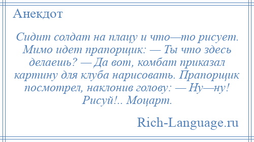 
    Сидит солдат на плацу и что—то рисует. Мимо идет прапорщик: — Ты что здесь делаешь? — Да вот, комбат приказал картину для клуба нарисовать. Прапорщик посмотрел, наклонив голову: — Ну—ну! Рисуй!.. Моцарт.