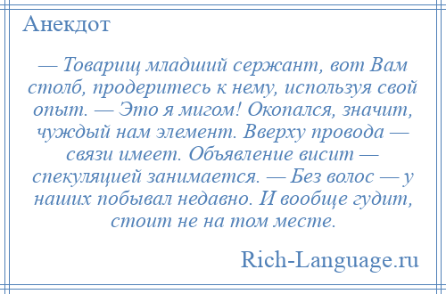 
    — Товарищ младший сержант, вот Вам столб, продеритесь к нему, используя свой опыт. — Это я мигом! Окопался, значит, чуждый нам элемент. Вверху провода — связи имеет. Объявление висит — спекуляцией занимается. — Без волос — у наших побывал недавно. И вообще гудит, стоит не на том месте.