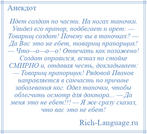 
    Идет солдат по части. На ногах тапочки. Увидел его прапор, подбегает и орет: — Товарищ солдат! Почему вы в тапочках? — Да Вас это не ебет, товарищ прапорщик! — Что—о—о—о! Отвечать как положено! Солдат оправился, встал по стойке СМИРНО и, отдавая честь, докладывает: — Товарищ прапорщик! Рядовой Иванов направляется в санчасть по причине заболевания ног. Одел тапочки, чтобы облегчить осмотр для доктора... — Да меня это не ебет!!! — Я же сразу сказал, что вас это не ебет!