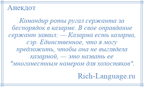 
    Командир роты ругал сержанта за беспорядок в казарме. В свое оправдание сержант заявил: — Казарма есть казарма, сэр. Единственное, что я могу предложить, чтобы она не выглядела казармой, — это назвать ее многоместным номером для холостяков .