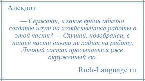 
    — Сержант, в какое время обычно солдаты идут на хозяйственные работы в этой части? — Слушай, новобранец, в нашей части никто не ходит на работу. Личный состав просыпается уже окруженный ею.