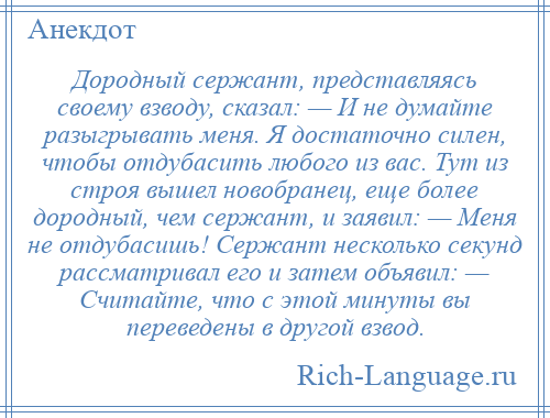 
    Дородный сержант, представляясь своему взводу, сказал: — И не думайте разыгрывать меня. Я достаточно силен, чтобы отдубасить любого из вас. Тут из строя вышел новобранец, еще более дородный, чем сержант, и заявил: — Меня не отдубасишь! Сержант несколько секунд рассматривал его и затем объявил: — Считайте, что с этой минуты вы переведены в другой взвод.