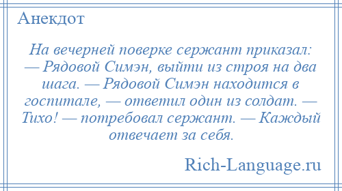 
    На вечерней поверке сержант приказал: — Рядовой Симэн, выйти из строя на два шага. — Рядовой Симэн находится в госпитале, — ответил один из солдат. — Тихо! — потребовал сержант. — Каждый отвечает за себя.