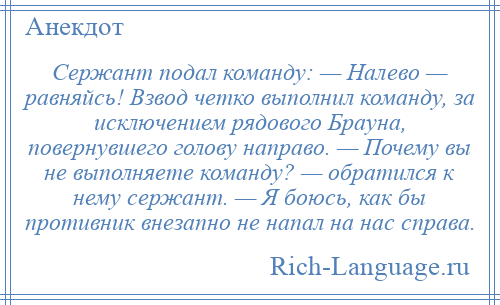 
    Сержант подал команду: — Налево — равняйсь! Взвод четко выполнил команду, за исключением рядового Брауна, повернувшего голову направо. — Почему вы не выполняете команду? — обратился к нему сержант. — Я боюсь, как бы противник внезапно не напал на нас справа.