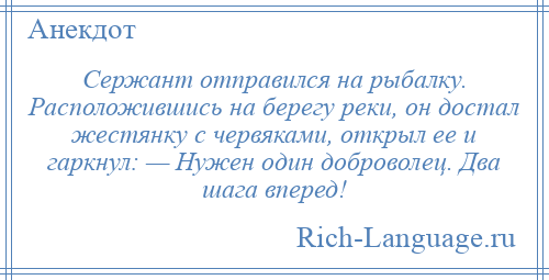 
    Сержант отправился на рыбалку. Расположившись на берегу реки, он достал жестянку с червяками, открыл ее и гаркнул: — Нужен один доброволец. Два шага вперед!