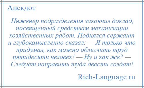 
    Инженер подразделения закончил доклад, посвященный средствам механизации хозяйственных работ. Поднялся сержант и глубокомысленно сказал: — Я только что придумал, как можно облегчить труд пятидесяти человек! — Ну и как же? — Следует направить туда двести солдат!