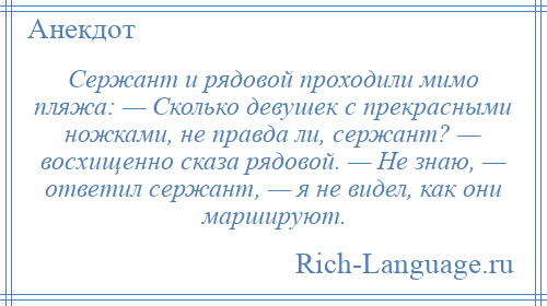 
    Сержант и рядовой проходили мимо пляжа: — Сколько девушек с прекрасными ножками, не правда ли, сержант? — восхищенно сказа рядовой. — Не знаю, — ответил сержант, — я не видел, как они маршируют.