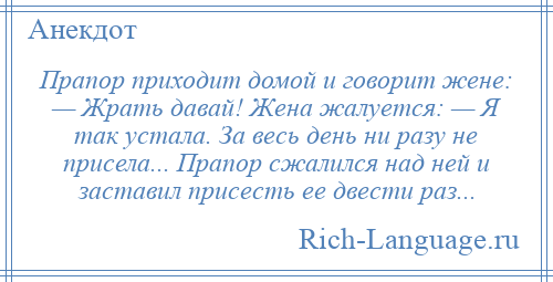 
    Прапор приходит домой и говорит жене: — Жрать давай! Жена жалуется: — Я так устала. За весь день ни разу не присела... Прапор сжалился над ней и заставил присесть ее двести раз...