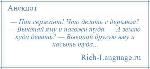 
    — Пан сержант! Что делать с дерьмом? — Выкопай яму и положи туда. — А землю куда девать? — Выкопай другую яму и насыть туда...