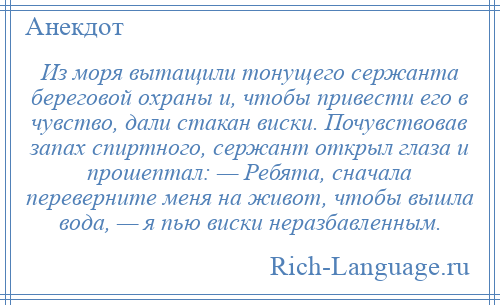 
    Из моря вытащили тонущего сержанта береговой охраны и, чтобы привести его в чувство, дали стакан виски. Почувствовав запах спиртного, сержант открыл глаза и прошептал: — Ребята, сначала переверните меня на живот, чтобы вышла вода, — я пью виски неразбавленным.