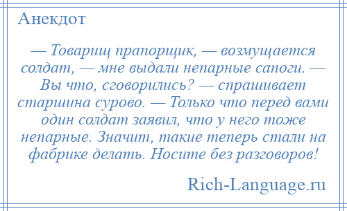 
    — Товарищ прапорщик, — возмущается солдат, — мне выдали непарные сапоги. — Вы что, сговорились? — спрашивает старшина сурово. — Только что перед вами один солдат заявил, что у него тоже непарные. Значит, такие теперь стали на фабрике делать. Носите без разговоров!