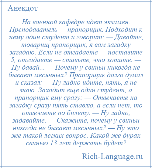 
    На военной кафедре идет экзамен. Преподаватель — прапорщик. Подходит к нему один студент и говорит: — Давайте, товарищ прапорщик, я вам загадку загадаю. Если не отгадаете — поставите 5, отгадаете — ставьте, что хотите. — Ну давай... — Почему у свиньи никогда не бывает месячных? Прапорщик долго думал и сказал: — Ну ладно идите, пять, я не знаю. Заходит еще один студент, а прапорщик ему сразу: — Отвечаете на загадку сразу пять ставлю, а если нет, то отвечаете по билету. — Ну ладно, задавайте. — Скажите, почему у свиньи никогда не бывает месячных? — Ну это же такой легких вопрос. Какой же дурак свинью 13 лет держать будет?