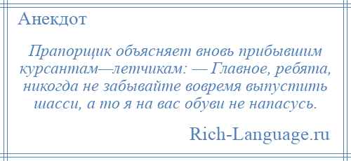 
    Прапорщик объясняет вновь прибывшим курсантам—летчикам: — Главное, ребята, никогда не забывайте вовремя выпустить шасси, а то я на вас обуви не напасусь.