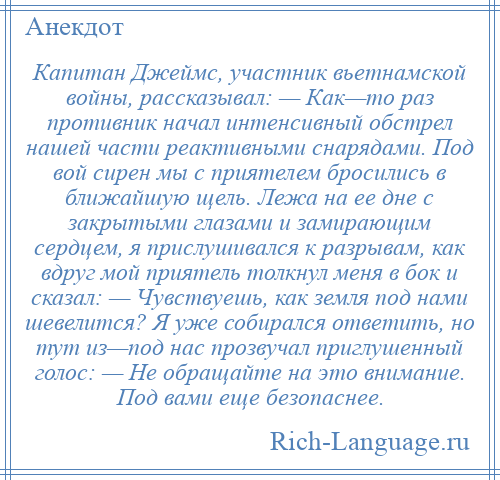 
    Капитан Джеймс, участник вьетнамской войны, рассказывал: — Как—то раз противник начал интенсивный обстрел нашей части реактивными снарядами. Под вой сирен мы с приятелем бросились в ближайшую щель. Лежа на ее дне с закрытыми глазами и замирающим сердцем, я прислушивался к разрывам, как вдруг мой приятель толкнул меня в бок и сказал: — Чувствуешь, как земля под нами шевелится? Я уже собирался ответить, но тут из—под нас прозвучал приглушенный голос: — Не обращайте на это внимание. Под вами еще безопаснее.