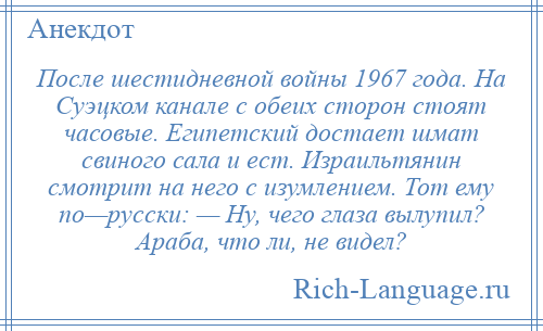 
    После шестидневной войны 1967 года. На Суэцком канале с обеих сторон стоят часовые. Египетский достает шмат свиного сала и ест. Израильтянин смотрит на него с изумлением. Тот ему по—русски: — Ну, чего глаза вылупил? Араба, что ли, не видел?