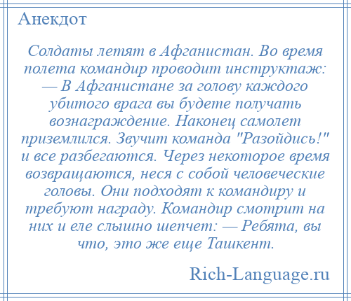 
    Солдаты летят в Афганистан. Во время полета командир проводит инструктаж: — В Афганистане за голову каждого убитого врага вы будете получать вознаграждение. Наконец самолет приземлился. Звучит команда Разойдись! и все разбегаются. Через некоторое время возвращаются, неся с собой человеческие головы. Они подходят к командиру и требуют награду. Командир смотрит на них и еле слышно шепчет: — Ребята, вы что, это же еще Ташкент.