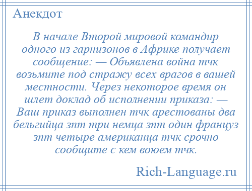 
    В начале Второй мировой командир одного из гарнизонов в Африке получает сообщение: — Объявлена война тчк возьмите под стражу всех врагов в вашей местности. Через некоторое время он шлет доклад об исполнении приказа: — Ваш приказ выполнен тчк арестованы два бельгийца зпт три немца зпт один француз зпт четыре американца тчк срочно сообщите с кем воюем тчк.