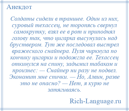 
    Солдаты сидели в траншее. Один из них, суровый техассец, не торопясь свернул самокрутку, взял ее в рот и приподнял голову так, что цигарка высунулась над бруствером. Тут же последовал выстрел вражеского снайпера. Пуля чиркнула по кончику цигарки и подожгла ее. Техассец откинулся на спину, задымил табаком и произнес: — Снайпер ни разу не подвел. Экономит мне спички. — Но, Алвин, разве это не опасно? — Нет, я курю не затягиваясь.