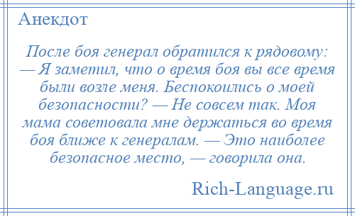 
    После боя генерал обратился к рядовому: — Я заметил, что о время боя вы все время были возле меня. Беспокоились о моей безопасности? — Не совсем так. Моя мама советовала мне держаться во время боя ближе к генералам. — Это наиболее безопасное место, — говорила она.