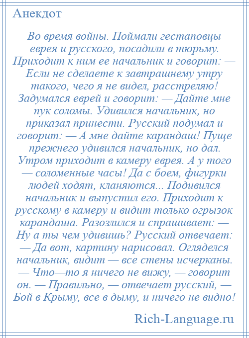 
    Во время войны. Поймали гестаповцы еврея и русского, посадили в тюрьму. Приходит к ним ее начальник и говорит: — Если не сделаете к завтрашнему утру такого, чего я не видел, расстреляю! Задумался еврей и говорит: — Дайте мне пук соломы. Удивился начальник, но приказал принести. Русский подумал и говорит: — А мне дайте карандаш! Пуще прежнего удивился начальник, но дал. Утром приходит в камеру еврея. А у того — соломенные часы! Да с боем, фигурки людей ходят, кланяются... Подивился начальник и выпустил его. Приходит к русскому в камеру и видит только огрызок карандаша. Разозлился и спрашивает: — Ну а ты чем удивишь? Русский отвечает: — Да вот, картину нарисовал. Огляделся начальник, видит — все стены исчерканы. — Что—то я ничего не вижу, — говорит он. — Правильно, — отвечает русский, — Бой в Крыму, все в дыму, и ничего не видно!