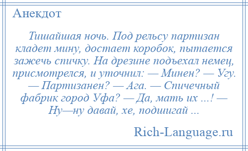 
    Тишайшая ночь. Под рельсу партизан кладет мину, достает коробок, пытается зажечь спичку. На дрезине подъехал немец, присмотрелся, и уточнил: — Минен? — Угу. — Партизанен? — Ага. — Спичечный фабрик город Уфа? — Да, мать их ...! — Ну—ну давай, хе, подшигай ...