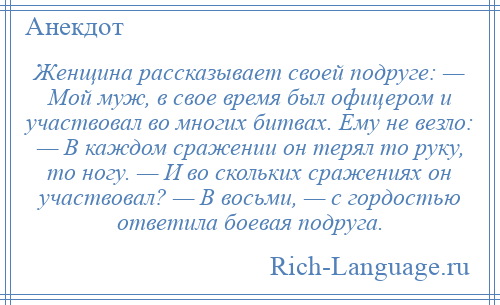 
    Женщина рассказывает своей подруге: — Мой муж, в свое время был офицером и участвовал во многих битвах. Ему не везло: — В каждом сражении он терял то руку, то ногу. — И во скольких сражениях он участвовал? — В восьми, — с гордостью ответила боевая подруга.