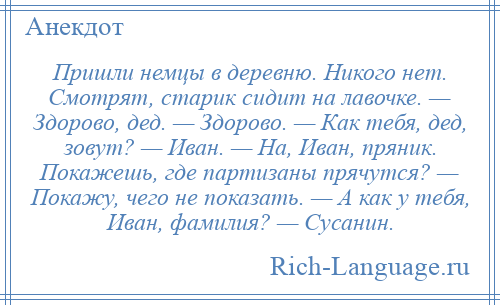 
    Пришли немцы в деревню. Никого нет. Смотрят, старик сидит на лавочке. — Здорово, дед. — Здорово. — Как тебя, дед, зовут? — Иван. — На, Иван, пряник. Покажешь, где партизаны прячутся? — Покажу, чего не показать. — А как у тебя, Иван, фамилия? — Сусанин.