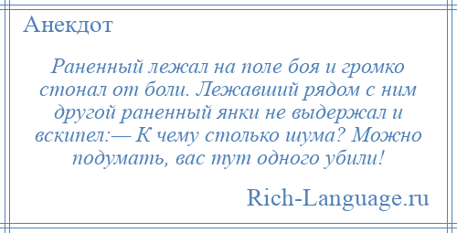 
    Раненный лежал на поле боя и громко стонал от боли. Лежавший рядом с ним другой раненный янки не выдержал и вскипел:— К чему столько шума? Можно подумать, вас тут одного убили!