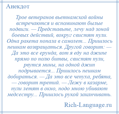 
    Трое ветеранов вьетнамской войны встречаются и вспоминают былые подвиги. — Представьте, лечу над зоной боевых действий, вокруг свистят пули. Одна ракета попала в самолет... Пришлось пешком возвращаться. Другой говорит: — Да это все ерунда, вот я еду на джипе прямо по полю битвы, свистят пули, рвутся мины, на одной джип подрывается... Пришлось пешком добираться. — Да это все чепуха, ребята, — говорит третий. — Лежу в казарме, пули летят в окно, подо мною убивают медсестру... Пришлось рукой заканчивать.