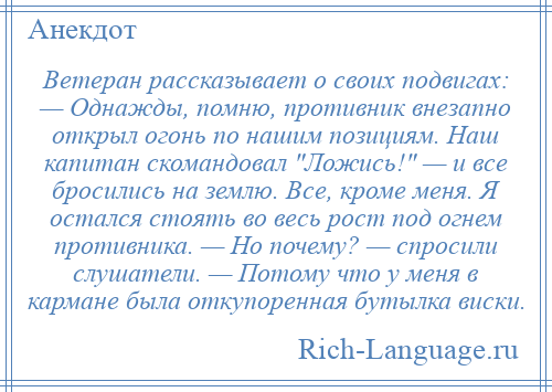 
    Ветеран рассказывает о своих подвигах: — Однажды, помню, противник внезапно открыл огонь по нашим позициям. Наш капитан скомандовал Ложись! — и все бросились на землю. Все, кроме меня. Я остался стоять во весь рост под огнем противника. — Но почему? — спросили слушатели. — Потому что у меня в кармане была откупоренная бутылка виски.