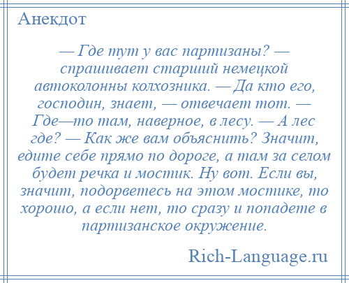 
    — Где тут у вас партизаны? — спрашивает старший немецкой автоколонны колхозника. — Да кто его, господин, знает, — отвечает тот. — Где—то там, наверное, в лесу. — А лес где? — Как же вам объяснить? Значит, едите себе прямо по дороге, а там за селом будет речка и мостик. Ну вот. Если вы, значит, подорветесь на этом мостике, то хорошо, а если нет, то сразу и попадете в партизанское окружение.