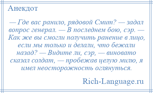 
    — Где вас ранило, рядовой Смит? — задал вопрос генерал. — В последнем бою, сэр. — Как же вы смогли получить ранение в лицо, если мы только и делали, что бежали назад? — Видите ли, сэр, — виновато сказал солдат, — пробежав целую милю, я имел неосторожность оглянуться.