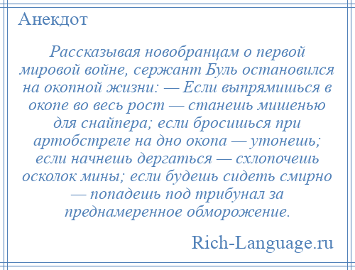 
    Рассказывая новобранцам о первой мировой войне, сержант Буль остановился на окопной жизни: — Если выпрямишься в окопе во весь рост — станешь мишенью для снайпера; если бросишься при артобстреле на дно окопа — утонешь; если начнешь дергаться — схлопочешь осколок мины; если будешь сидеть смирно — попадешь под трибунал за преднамеренное обморожение.