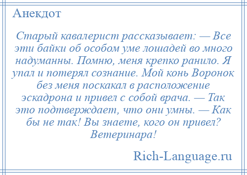 
    Старый кавалерист рассказывает: — Все эти байки об особом уме лошадей во много надуманны. Помню, меня крепко ранило. Я упал и потерял сознание. Мой конь Воронок без меня поскакал в расположение эскадрона и привел с собой врача. — Так это подтверждает, что они умны. — Как бы не так! Вы знаете, кого он привел? Ветеринара!