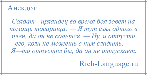 
    Солдат—ирландец во время боя зовет на помощь товарища: — Я тут взял одного в плен, да он не сдается. — Ну, и отпусти его, коли не можешь с ним сладить. — Я—то отпустил бы, да он не отпускает.
