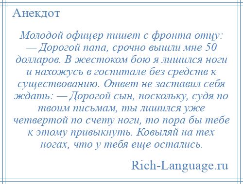 
    Молодой офицер пишет с фронта отцу: — Дорогой папа, срочно вышли мне 50 долларов. В жестоком бою я лишился ноги и нахожусь в госпитале без средств к существованию. Ответ не заставил себя ждать: — Дорогой сын, поскольку, судя по твоим письмам, ты лишился уже четвертой по счету ноги, то пора бы тебе к этому привыкнуть. Ковыляй на тех ногах, что у тебя еще остались.