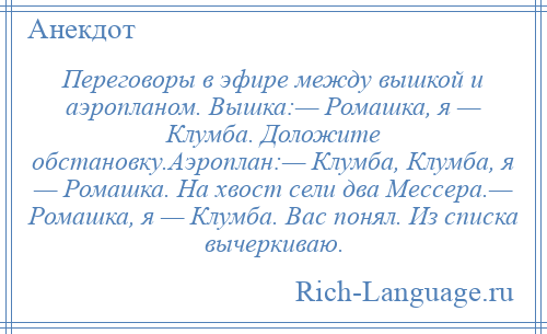 
    Переговоры в эфире между вышкой и аэропланом. Вышка:— Ромашка, я — Клумба. Доложите обстановку.Аэроплан:— Клумба, Клумба, я — Ромашка. На хвост сели два Мессера.— Ромашка, я — Клумба. Вас понял. Из списка вычеркиваю.