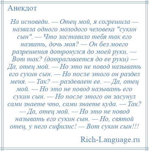 
    На исповеди. — Отец мой, я согрешила — назвала одного молодого человека сукин сын . — Что заставило тебя так его назвать, дочь моя? — Он без моего разрешения дотронулся до моей руки. — Вот так? (дотрагивается до ее руки) — Да, отец мой. — Но это не повод называть его сукин сын. — Но после этого он раздел меня. — Так? — раздевает ее. — Да, отец мой. — Но это не повод называть его сукин сын. — Но после этого он засунул сами знаете что, сами знаете куда. — Так? — Да, отец мой. — Но это не повод называть его сукин сын. — Но, святой отец, у него сифилис! — Вот сукин сын!!!