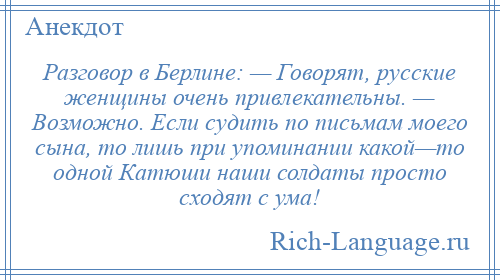 
    Разговор в Берлине: — Говорят, русские женщины очень привлекательны. — Возможно. Если судить по письмам моего сына, то лишь при упоминании какой—то одной Катюши наши солдаты просто сходят с ума!