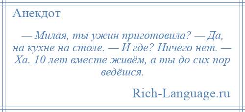 
    — Милая, ты ужин приготовила? — Да, на кухне на столе. — И где? Ничего нет. — Ха. 10 лет вместе живём, а ты до сих пор ведёшся.