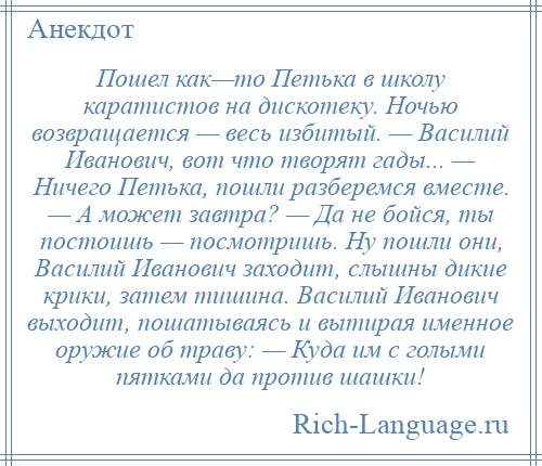 
    Пошел как—то Петька в школу каратистов на дискотеку. Ночью возвращается — весь избитый. — Василий Иванович, вот что творят гады... — Ничего Петька, пошли разберемся вместе. — А может завтра? — Да не бойся, ты постоишь — посмотришь. Ну пошли они, Василий Иванович заходит, слышны дикие крики, затем тишина. Василий Иванович выходит, пошатываясь и вытирая именное оружие об траву: — Куда им с голыми пятками да против шашки!