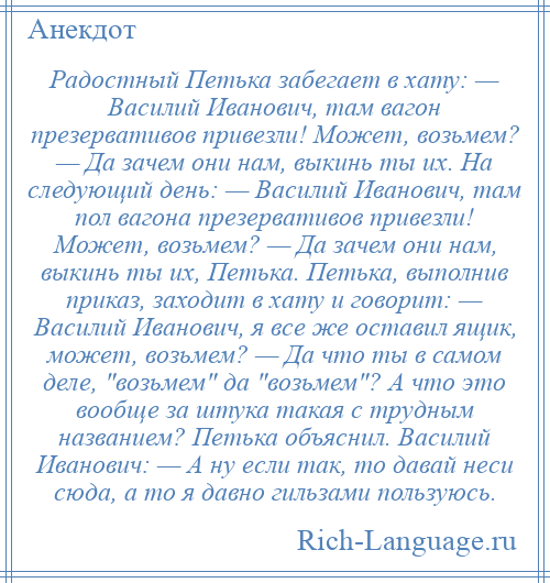 
    Радостный Петька забегает в хату: — Василий Иванович, там вагон презервативов привезли! Может, возьмем? — Да зачем они нам, выкинь ты их. На следующий день: — Василий Иванович, там пол вагона презервативов привезли! Может, возьмем? — Да зачем они нам, выкинь ты их, Петька. Петька, выполнив приказ, заходит в хату и говорит: — Василий Иванович, я все же оставил ящик, может, возьмем? — Да что ты в самом деле, возьмем да возьмем ? А что это вообще за штука такая с трудным названием? Петька объяснил. Василий Иванович: — А ну если так, то давай неси сюда, а то я давно гильзами пользуюсь.