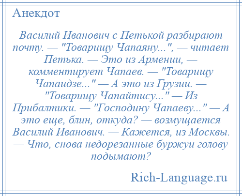 
    Василий Иванович с Петькой разбирают почту. — Товарищу Чапаяну... , — читает Петька. — Это из Армении, — комментирует Чапаев. — Товарищу Чапаидзе... — А это из Грузии. — Товарищу Чапайтису... — Из Прибалтики. — Господину Чапаеву... — А это еще, блин, откуда? — возмущается Василий Иванович. — Кажется, из Москвы. — Что, снова недорезанные буржуи голову подымают?