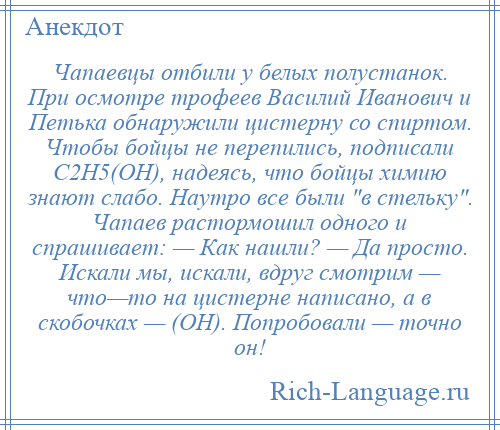 
    Чапаевцы отбили у белых полустанок. При осмотре трофеев Василий Иванович и Петька обнаружили цистерну со спиртом. Чтобы бойцы не перепились, подписали С2Н5(ОН), надеясь, что бойцы химию знают слабо. Наутро все были в стельку . Чапаев растормошил одного и спрашивает: — Как нашли? — Да просто. Искали мы, искали, вдруг смотрим — что—то на цистерне написано, а в скобочках — (ОН). Попробовали — точно он!