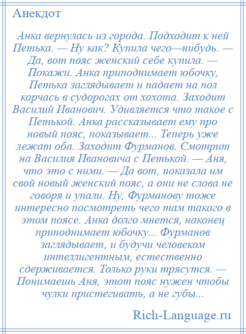 
    Анка вернулась из города. Подходит к ней Петька. — Ну как? Купила чего—нибудь. — Да, вот пояс женский себе купила. — Покажи. Анка приподнимает юбочку, Петька заглядывает и падает на пол корчась в судорогах от хохота. Заходит Василий Иванович. Удивляется что такое с Петькой. Анка рассказывает ему про новый пояс, показывает... Теперь уже лежат оба. Заходит Фурманов. Смотрит на Василия Ивановича с Петькой. — Аня, что это с ними. — Да вот, показала им свой новый женский пояс, а они не слова не говоря и упали. Ну, Фурманову тоже интересно посмотреть чего там такого в этом поясе. Анка долго мнется, наконец приподнимает юбочку... Фурманов заглядывает, и будучи человеком интеллигентным, естественно сдерживается. Только руки трясутся. — Понимаешь Аня, этот пояс нужен чтобы чулки пристегивать, а не губы...