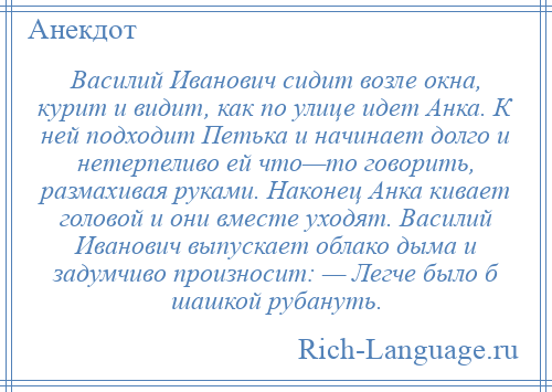 
    Василий Иванович сидит возле окна, курит и видит, как по улице идет Анка. К ней подходит Петька и начинает долго и нетерпеливо ей что—то говорить, размахивая руками. Наконец Анка кивает головой и они вместе уходят. Василий Иванович выпускает облако дыма и задумчиво произносит: — Легче было б шашкой рубануть.