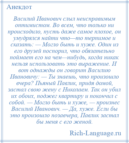 
    Василий Иванович слыл неисправимым оптимистом. Во всем, что только ни происходило, пусть даже самое плохое, он умудрялся найти что—то терпимое и сказать: — Могло быть и хуже. Один из его друзей поспорил, что обязательно поймает его на чем—нибудь, когда никак нельзя использовать это выражение. И вот однажды он говорит Василию Ивановичу: — Ты знаешь, что произошло вчера? Пьяный Павлик, придя домой, застал свою жену с Николаем. Так он убил их обоих, поджег квартиру и покончил с собой. — Могло быть и хуже, — произнес Василий Иванович. — Да, хуже. Если бы это произошло позавчера, Павлик застал бы меня с его женой.